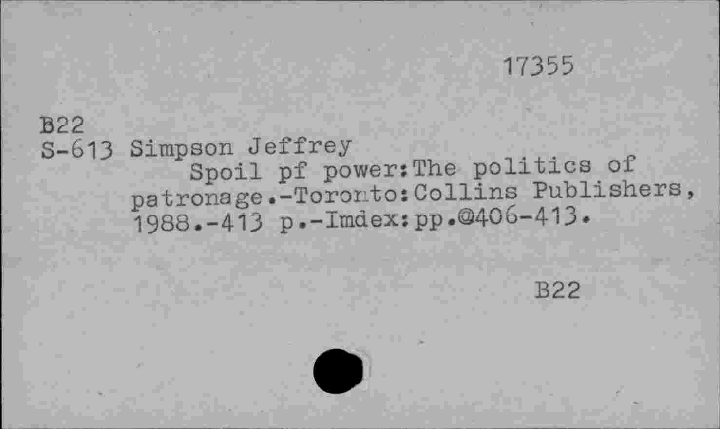 ﻿17355
B22
S-613 Simpson Jeffrey	. .
Spoil pf power:The politics of patronage• —Toronto:Collins Publishers, 1988.-413 p.-Imdex:pp.@406-413»
B22